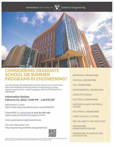 CONSIDERING GRADUATE SCHOOL OR SUMMER PROGRAMS IN ENGINEERING?   Join the Director of Graduate Recruitment, Gabriel Luis, to learn more about the Vanderbilt University School of Engineering's summer research opportunities, master's programs, and FULLY FUNDED Ph.D. PROGRAMS  Information Session February 14, 20221 12:00 P.M. - 1:00 P.M. CST Online Event in Zoom Room Code: Here Please RSVP by clicking here. https://apply.vanderbilt.edu/register/illinois  For more information visit here or email.