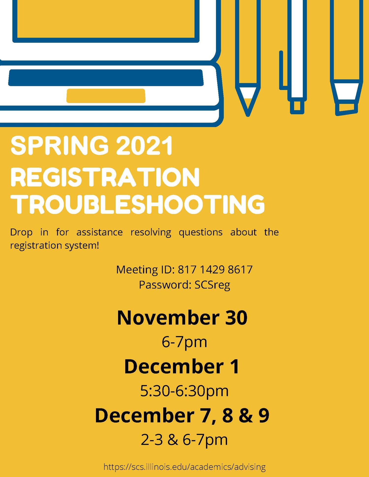 November 30 6-7pm December 1 5:30-6:30pm December 7, 8 & 9 2-3 & 6-7pm https://scs.illinois.edu/academics/advising SPRING 2021 REGISTRATION TROUBLESHOOTING Drop in for assistance resolving questions about the registration system! Meeting ID: 817 1429 8617 Password: SCSreg